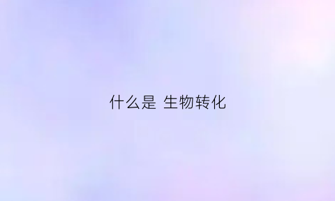 什么是生物转化(什么是生物转化生物转化的类型有哪些)